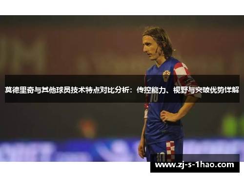 莫德里奇与其他球员技术特点对比分析：传控能力、视野与突破优势详解