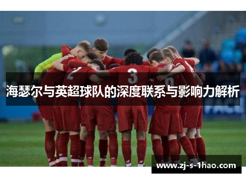 海瑟尔与英超球队的深度联系与影响力解析 海瑟尔与英超球队的深度联系与影响力解析