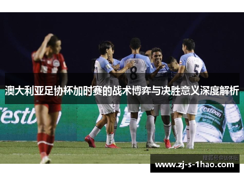 澳大利亚足协杯加时赛的战术博弈与决胜意义深度解析 澳大利亚足协杯加时赛的战术博弈与决胜意义深度解析