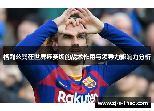 格列兹曼在世界杯赛场的战术作用与领导力影响力分析