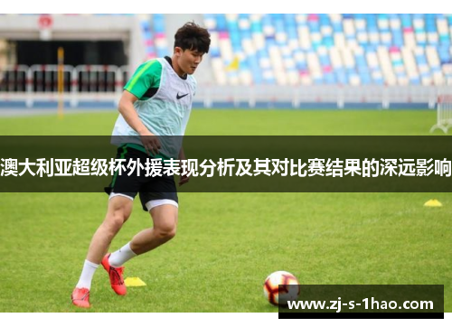澳大利亚超级杯外援表现分析及其对比赛结果的深远影响 澳大利亚超级杯外援表现分析及其对比赛结果的深远影响