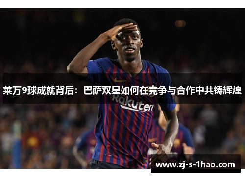 莱万9球成就背后：巴萨双星如何在竞争与合作中共铸辉煌