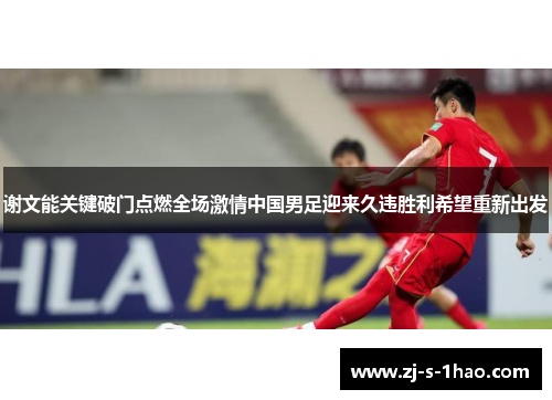 谢文能关键破门点燃全场激情中国男足迎来久违胜利希望重新出发 谢文能关键破门点燃全场激情中国男足迎来久违胜利希望重新出发